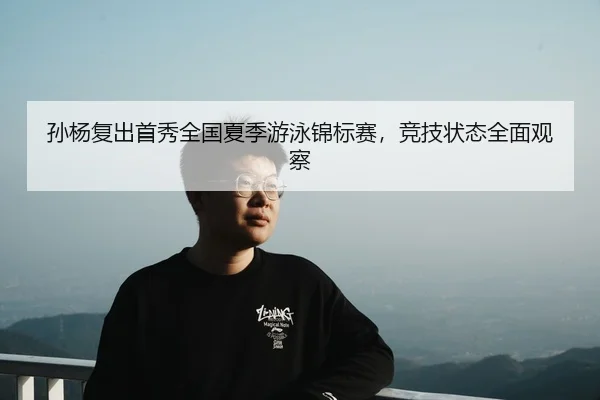 孙杨复出首秀全国夏季游泳锦标赛，竞技状态全面观察