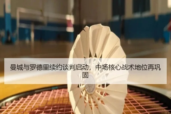 曼城与罗德里续约谈判启动，中场核心战术地位再巩固