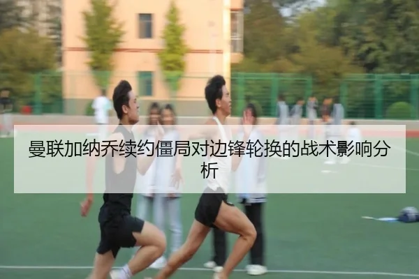 曼联加纳乔续约僵局对边锋轮换的战术影响分析