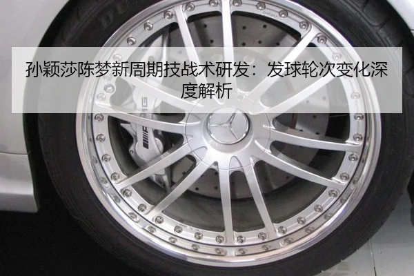 孙颖莎陈梦新周期技战术研发：发球轮次变化深度解析