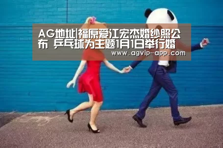 AG地址|福原爱江宏杰婚纱照公布 乒乓球为主题1月1日举行婚